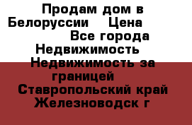 Продам дом в Белоруссии  › Цена ­ 1 300 000 - Все города Недвижимость » Недвижимость за границей   . Ставропольский край,Железноводск г.